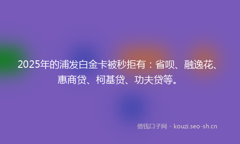 2025年的浦发白金卡被秒拒有：省呗、融逸花、惠商贷、柯基贷、功夫贷等。