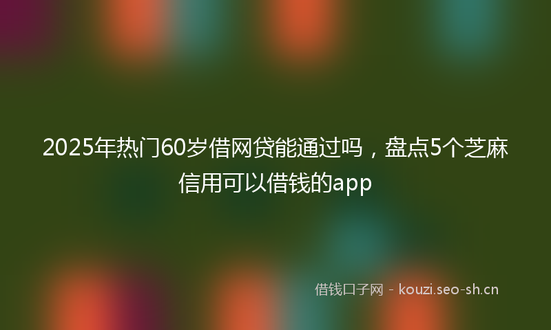 2025年热门60岁借网贷能通过吗，盘点5个芝麻信用可以借钱的app