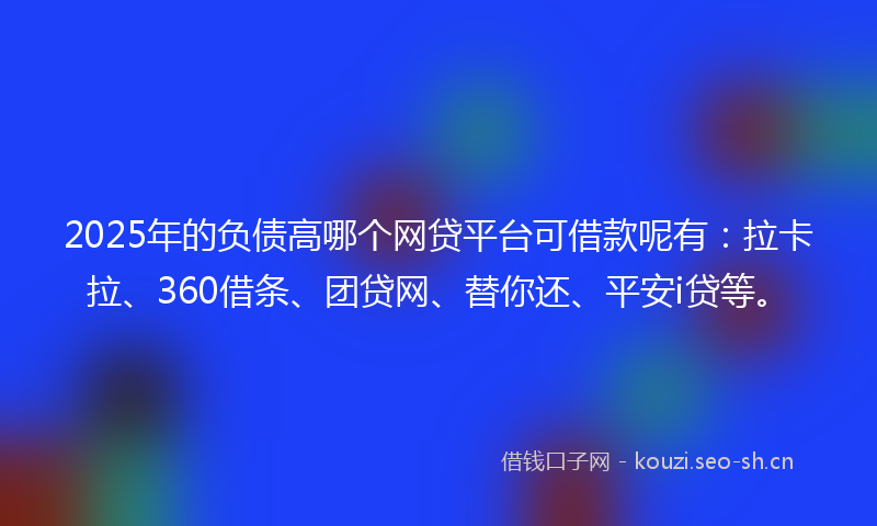 2025年的负债高哪个网贷平台可借款呢有：拉卡拉、360借条、团贷网、替你还、平安i贷等。