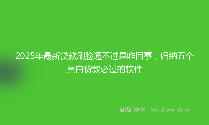 2025年最新贷款刷脸通不过是咋回事，归纳五个黑白贷款必过的软件