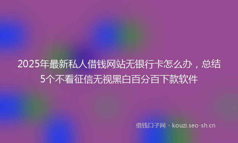 2025年最新私人借钱网站无银行卡怎么办，总结5个不看征信无视黑白百分百下款软件