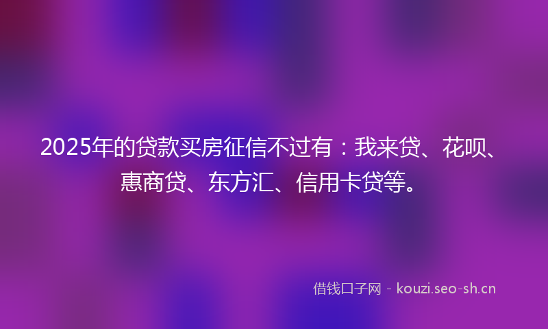 2025年的贷款买房征信不过有：我来贷、花呗、惠商贷、东方汇、信用卡贷等。