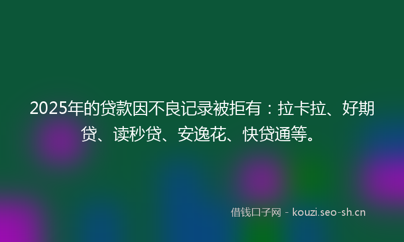 2025年的贷款因不良记录被拒有：拉卡拉、好期贷、读秒贷、安逸花、快贷通等。