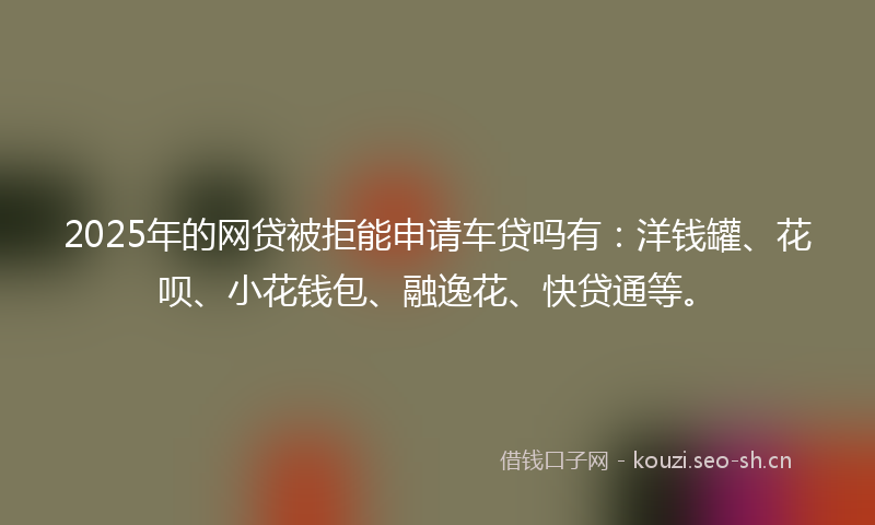2025年的网贷被拒能申请车贷吗有：洋钱罐、花呗、小花钱包、融逸花、快贷通等。