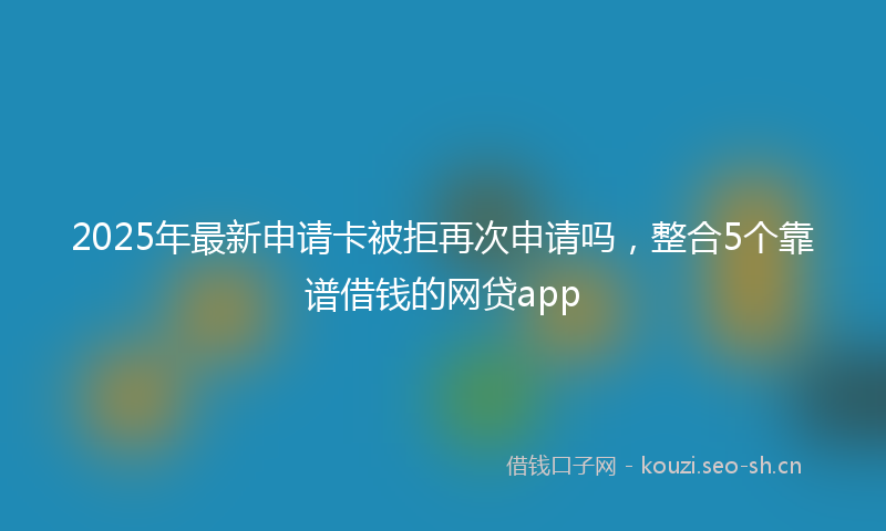 2025年最新申请卡被拒再次申请吗，整合5个靠谱借钱的网贷app