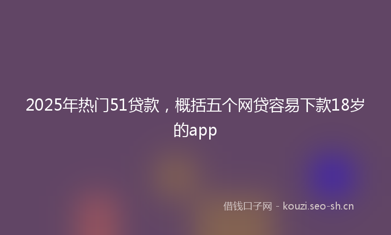 2025年热门51贷款，概括五个网贷容易下款18岁的app