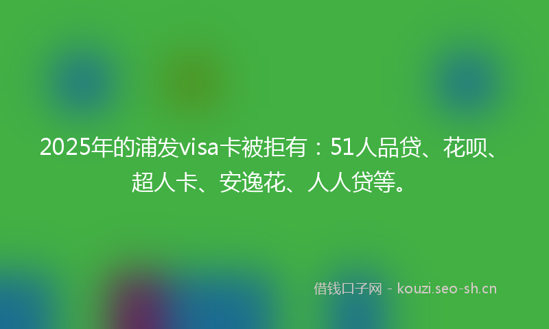 2025年的浦发visa卡被拒有：51人品贷、花呗、超人卡、安逸花、人人贷等。