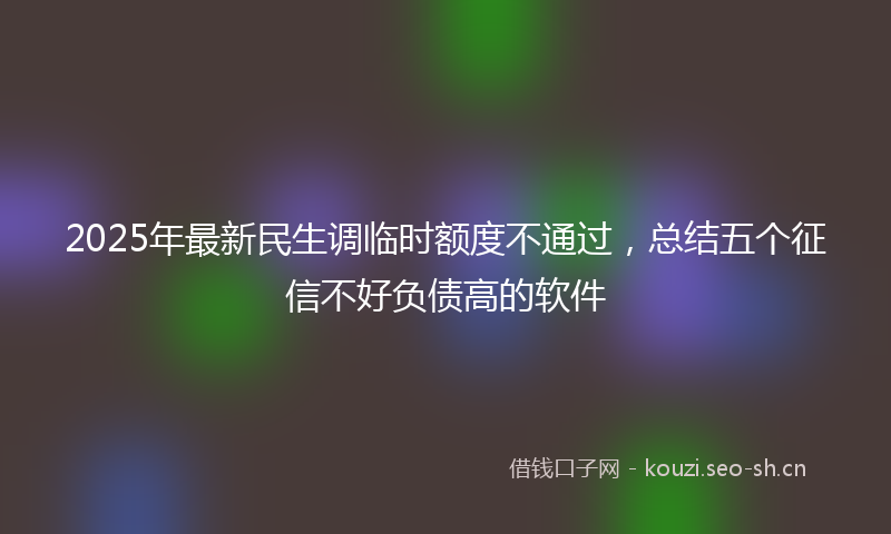 2025年最新民生调临时额度不通过，总结五个征信不好负债高的软件