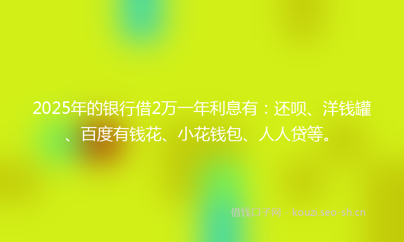 2025年的银行借2万一年利息有：还呗、洋钱罐、百度有钱花、小花钱包、人人贷等。