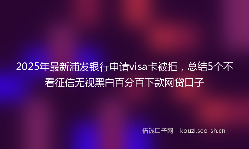 2025年最新浦发银行申请visa卡被拒，总结5个不看征信无视黑白百分百下款网贷口子