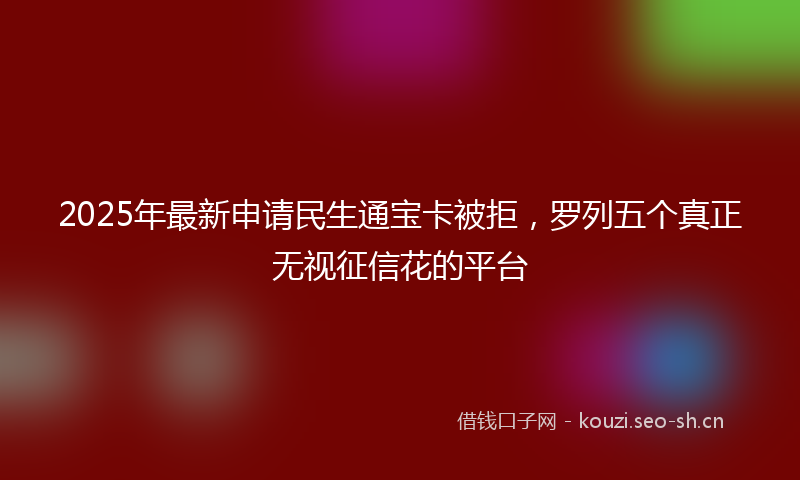 2025年最新申请民生通宝卡被拒，罗列五个真正无视征信花的平台