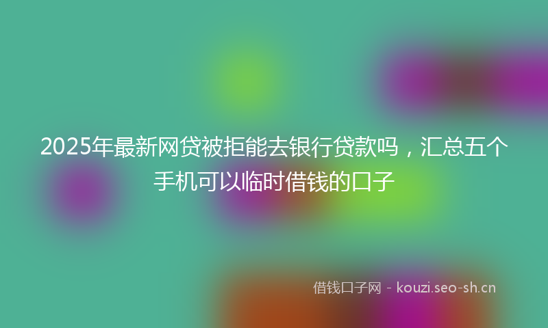 2025年最新网贷被拒能去银行贷款吗，汇总五个手机可以临时借钱的口子