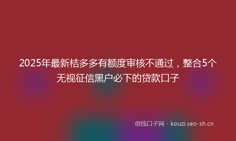 2025年最新桔多多有额度审核不通过，整合5个无视征信黑户必下的贷款口子