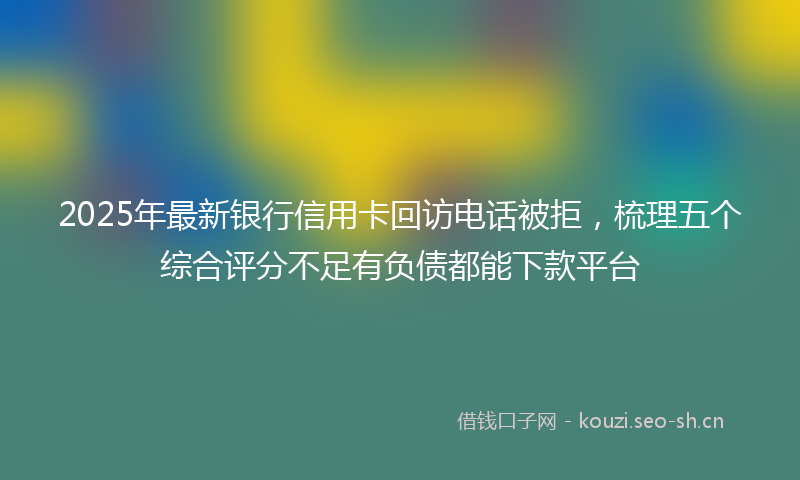 2025年最新银行信用卡回访电话被拒，梳理五个综合评分不足有负债都能下款平台