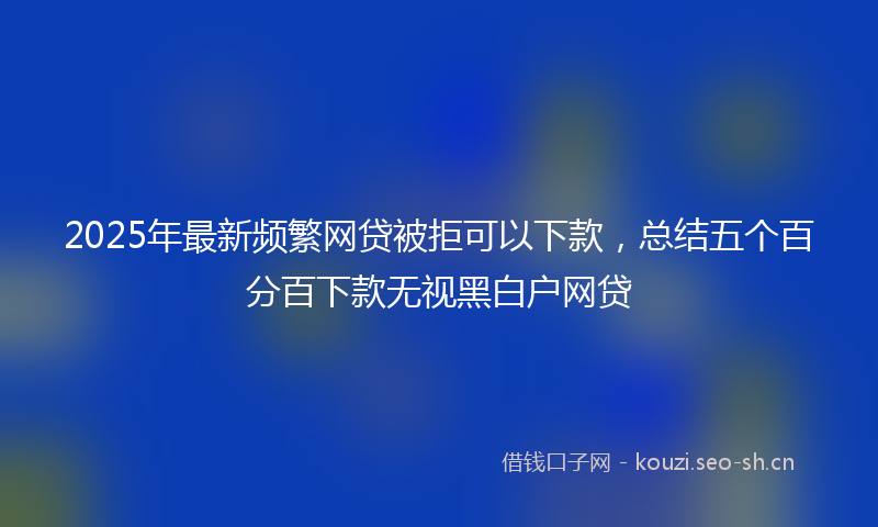 2025年最新频繁网贷被拒可以下款，总结五个百分百下款无视黑白户网贷