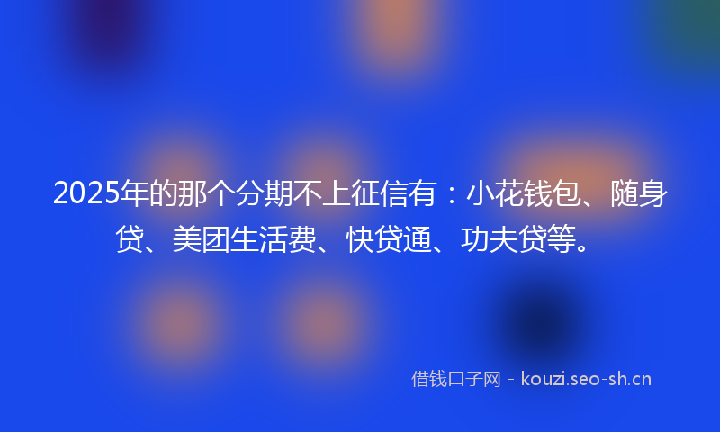 2025年的那个分期不上征信有：小花钱包、随身贷、美团生活费、快贷通、功夫贷等。