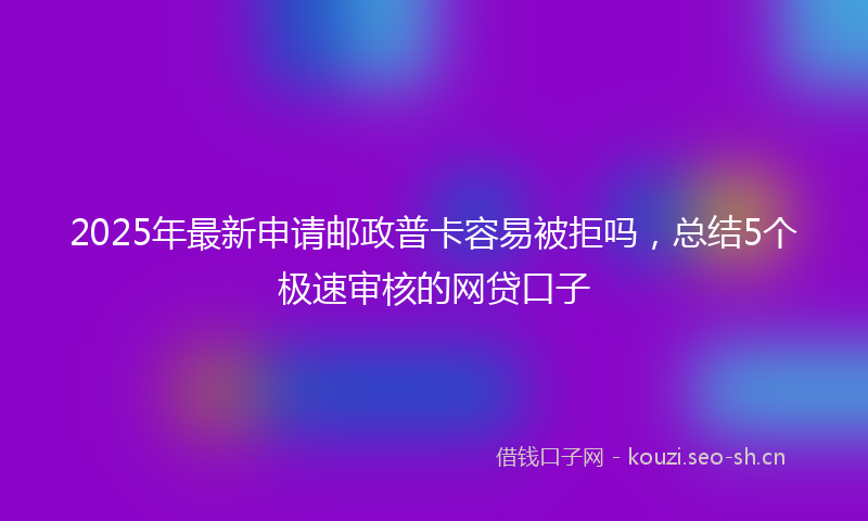 2025年最新申请邮政普卡容易被拒吗，总结5个极速审核的网贷口子