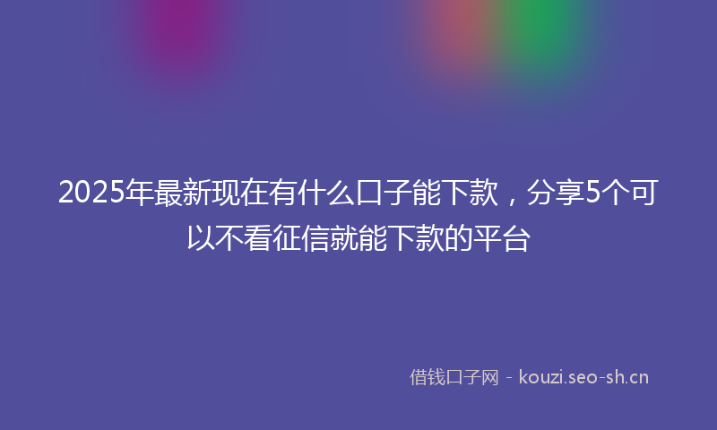 2025年最新现在有什么口子能下款，分享5个可以不看征信就能下款的平台