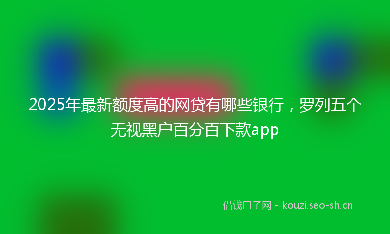 2025年最新额度高的网贷有哪些银行，罗列五个无视黑户百分百下款app