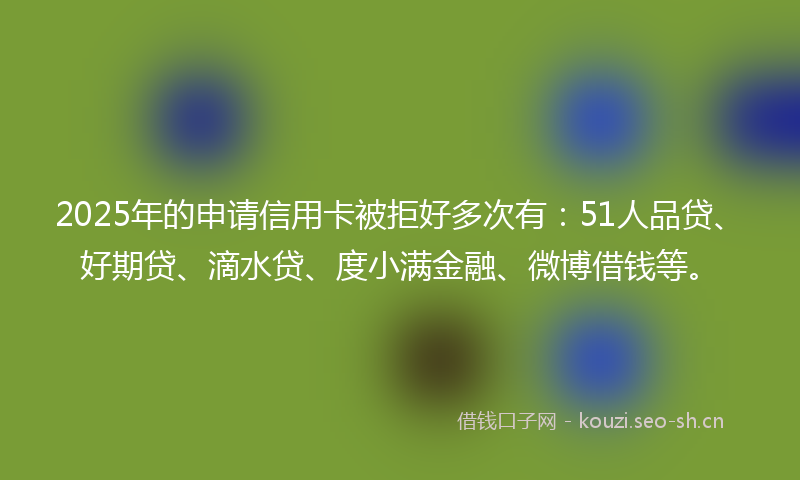 2025年的申请信用卡被拒好多次有：51人品贷、好期贷、滴水贷、度小满金融、微博借钱等。