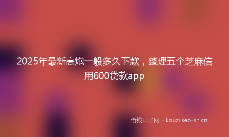 2025年最新高炮一般多久下款，整理五个芝麻信用600贷款app