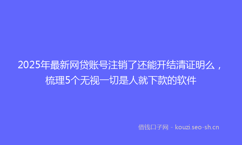 2025年最新网贷账号注销了还能开结清证明么，梳理5个无视一切是人就下款的软件