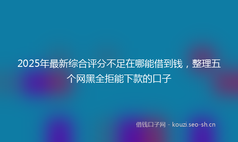 2025年最新综合评分不足在哪能借到钱，整理五个网黑全拒能下款的口子