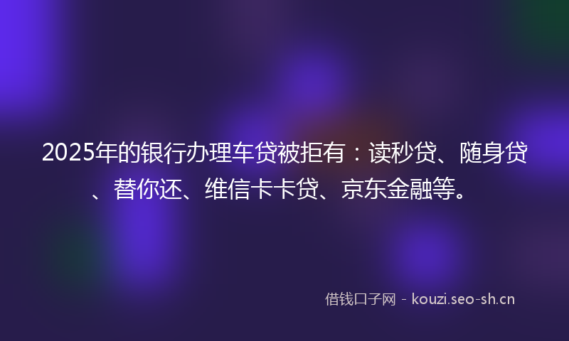 2025年的银行办理车贷被拒有：读秒贷、随身贷、替你还、维信卡卡贷、京东金融等。