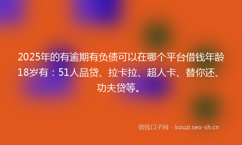 2025年的有逾期有负债可以在哪个平台借钱年龄18岁有：51人品贷、拉卡拉、超人卡、替你还、功夫贷等。