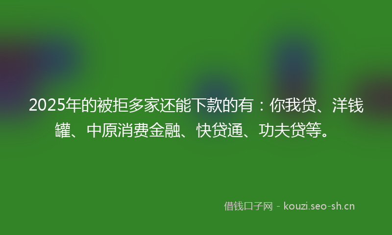 2025年的被拒多家还能下款的有：你我贷、洋钱罐、中原消费金融、快贷通、功夫贷等。