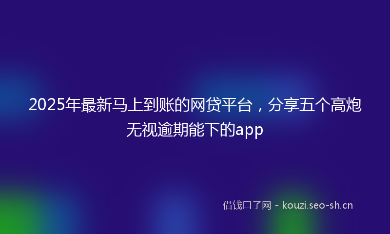 2025年最新马上到账的网贷平台，分享五个高炮无视逾期能下的app