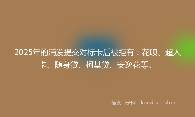 2025年的浦发提交对标卡后被拒有：花呗、超人卡、随身贷、柯基贷、安逸花等。