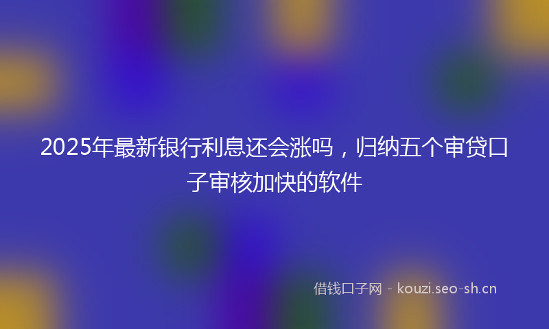 2025年最新银行利息还会涨吗，归纳五个审贷口子审核加快的软件