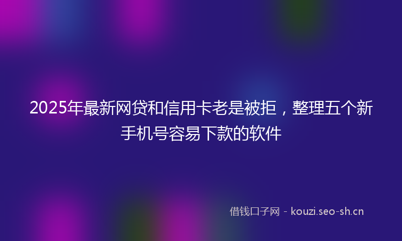 2025年最新网贷和信用卡老是被拒，整理五个新手机号容易下款的软件