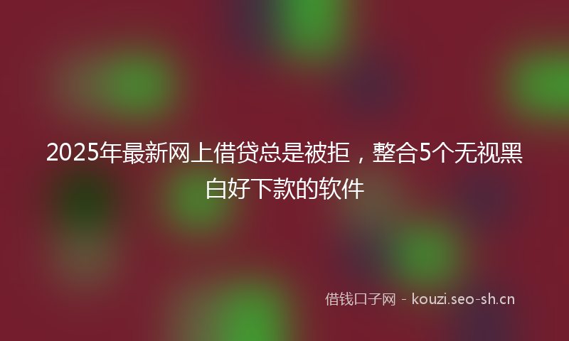 2025年最新网上借贷总是被拒，整合5个无视黑白好下款的软件