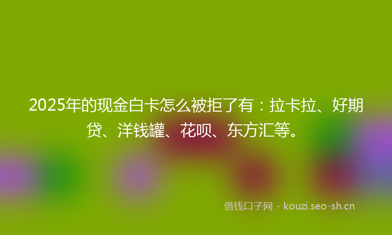 2025年的现金白卡怎么被拒了有：拉卡拉、好期贷、洋钱罐、花呗、东方汇等。