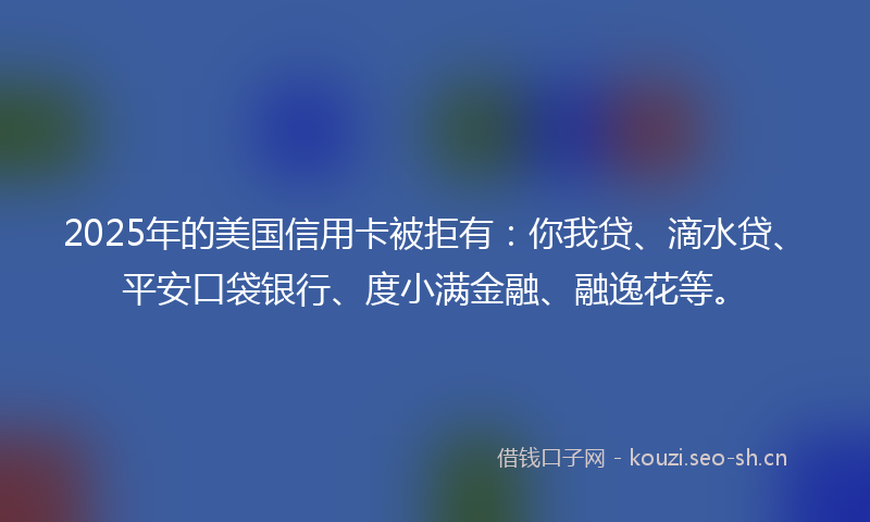 2025年的美国信用卡被拒有：你我贷、滴水贷、平安口袋银行、度小满金融、融逸花等。
