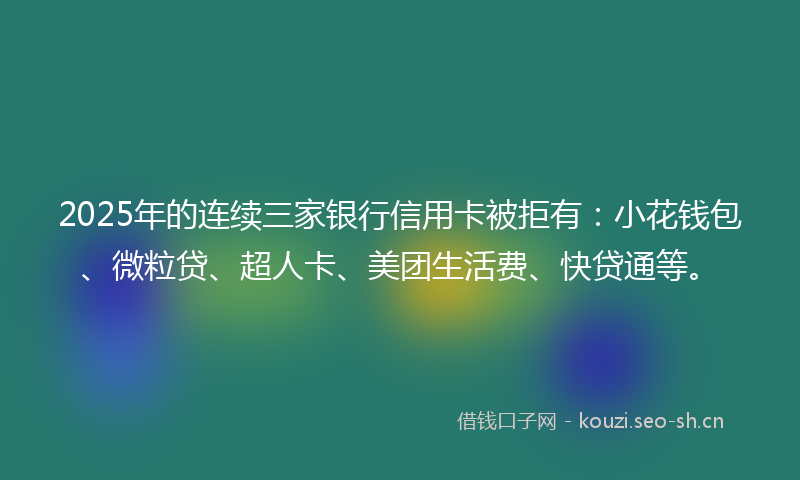 2025年的连续三家银行信用卡被拒有：小花钱包、微粒贷、超人卡、美团生活费、快贷通等。