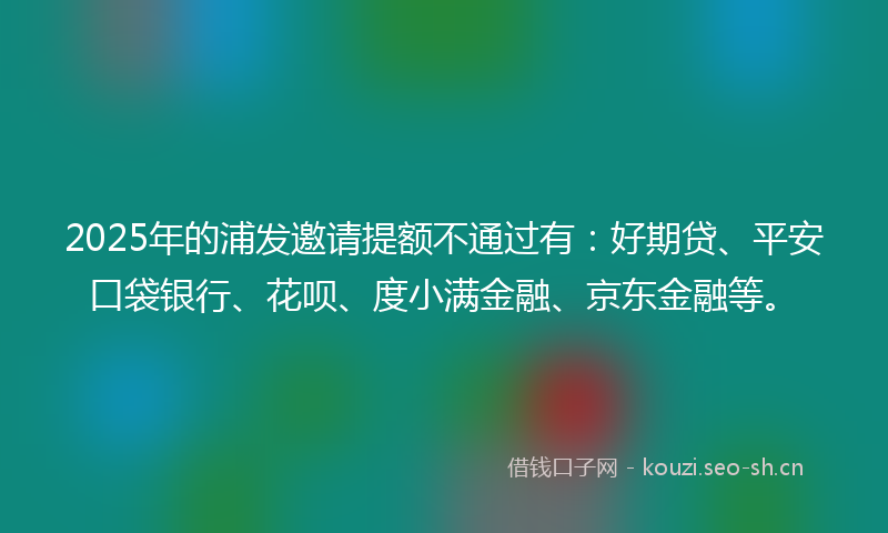 2025年的浦发邀请提额不通过有：好期贷、平安口袋银行、花呗、度小满金融、京东金融等。
