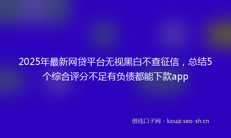 2025年最新网贷平台无视黑白不查征信，总结5个综合评分不足有负债都能下款app