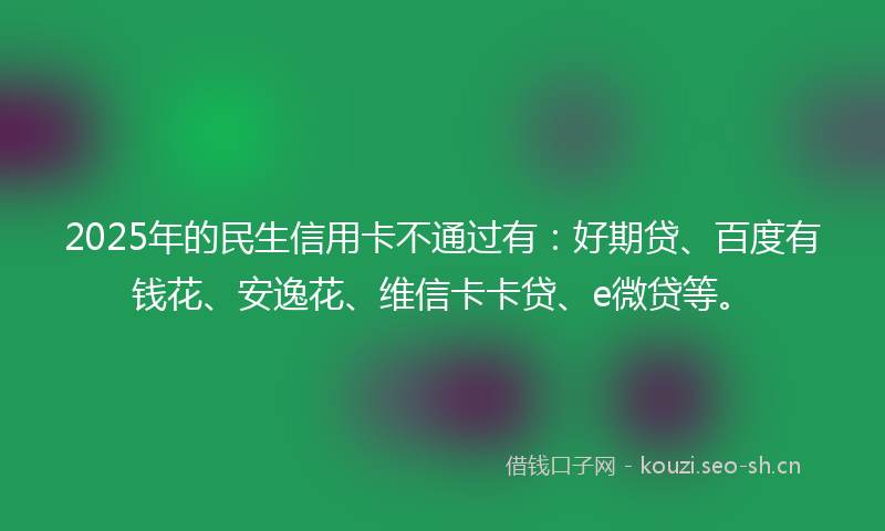 2025年的民生信用卡不通过有：好期贷、百度有钱花、安逸花、维信卡卡贷、e微贷等。