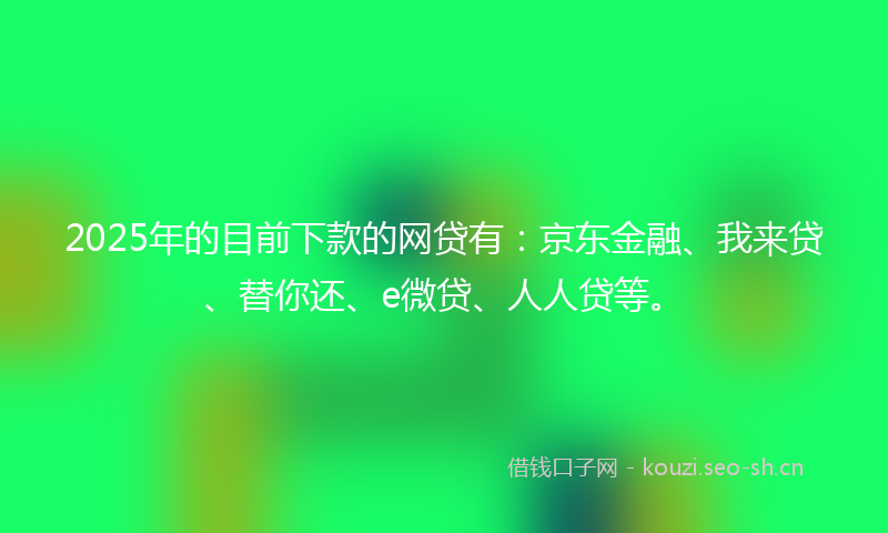 2025年的目前下款的网贷有：京东金融、我来贷、替你还、e微贷、人人贷等。