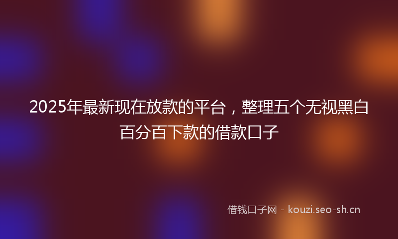 2025年最新现在放款的平台，整理五个无视黑白百分百下款的借款口子
