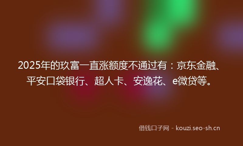 2025年的玖富一直涨额度不通过有：京东金融、平安口袋银行、超人卡、安逸花、e微贷等。