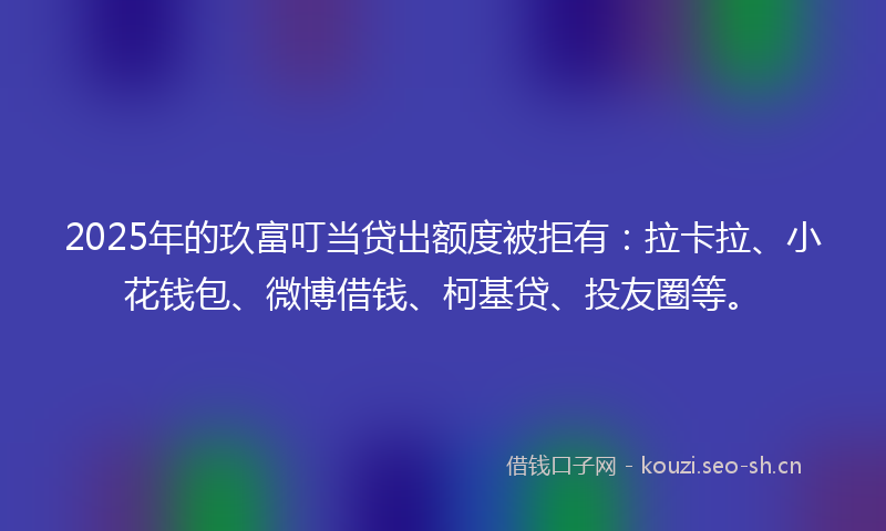 2025年的玖富叮当贷出额度被拒有：拉卡拉、小花钱包、微博借钱、柯基贷、投友圈等。