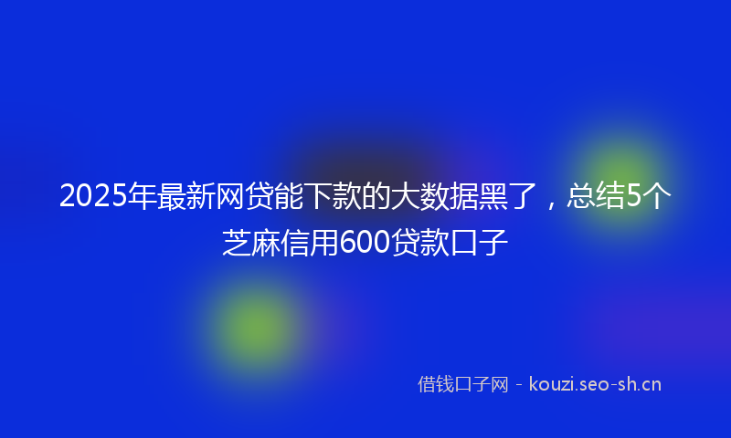 2025年最新网贷能下款的大数据黑了，总结5个芝麻信用600贷款口子