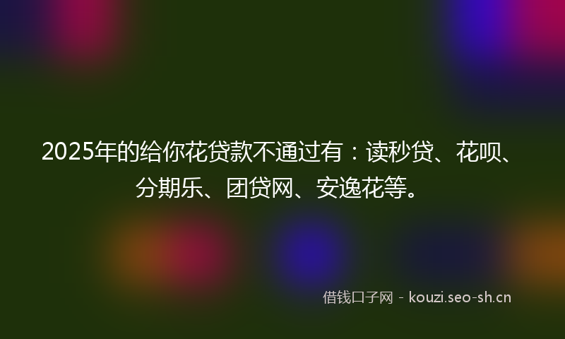 2025年的给你花贷款不通过有：读秒贷、花呗、分期乐、团贷网、安逸花等。