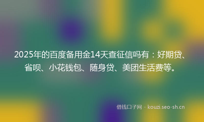 2025年的百度备用金14天查征信吗有：好期贷、省呗、小花钱包、随身贷、美团生活费等。