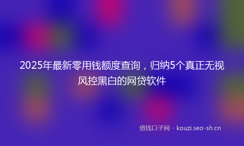 2025年最新零用钱额度查询，归纳5个真正无视风控黑白的网贷软件