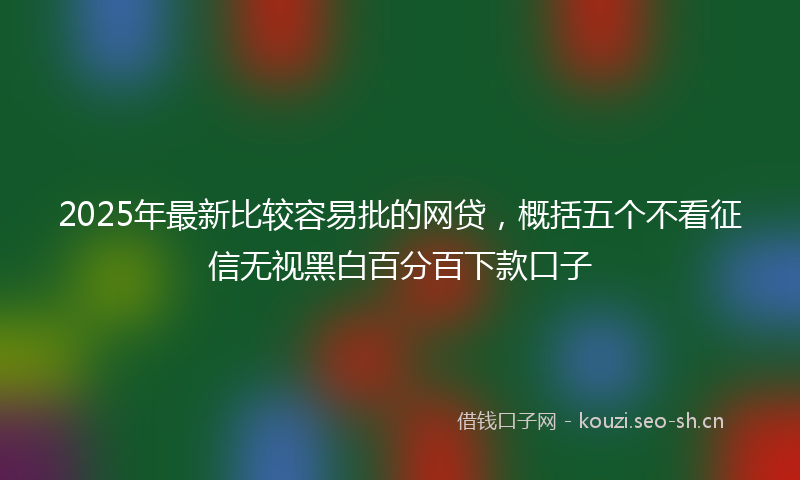 2025年最新比较容易批的网贷，概括五个不看征信无视黑白百分百下款口子